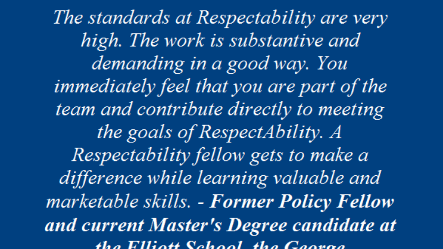 Testimonial From Past Fellow: The standards at RespectAbility are very high. The work is substantive and demanding in a good way. You immediately feel that you are part of the team and contribute directly to meeting the goals of respectability. A respectability fellow gets to make a difference while learning valuable and marketable skills. Former policy fellow and current master's degree candidate at the Elliott Schoold, GWU