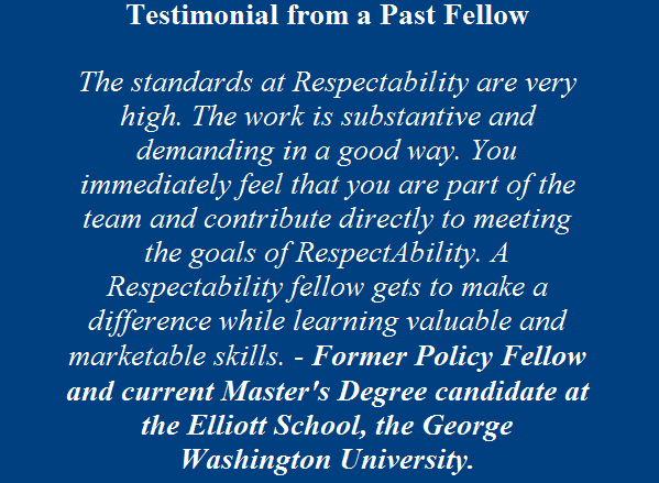 Testimonial From Past Fellow: The standards at RespectAbility are very high. The work is substantive and demanding in a good way. You immediately feel that you are part of the team and contribute directly to meeting the goals of respectability. A respectability fellow gets to make a difference while learning valuable and marketable skills. Former policy fellow and current master's degree candidate at the Elliott Schoold, GWU