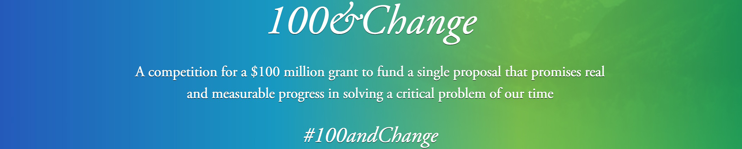 Text: 100&Change. A competition for a $100 million grant to fund a single proposal that promises real and measurable progress in solving a critical problem of our time. #100andChange