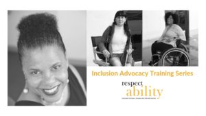 Images of Donna Walton, an African American woman smiling, Maria Perez, a blind Latina woman sitting holding a cane and Tatiana Lee, an African American woman laughing while seated in a wheelchair. Graphic also includes the text Inclusion Advocacy Training Series and the RespectAbility logo, which is black and yellow with the tagline of Fighting Stigmas. Advancing Opportunities.