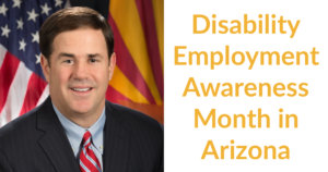 Governor Doug Ducey smiling in front of an American flag and the Arizona state flag. Text: Disability Employment Awareness month in Arizona