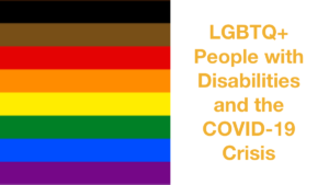 Rainbow pride flag with black, brown, red, orange, yellow, green, blue and purple stripes. Text: LGBTQ+ People with Disabilities and the COVID-19 Crisis.