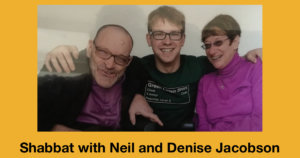 L-R: Neil Jacobson, David Jacobson and Denise Jacobson smiling together. David has his arms around Neil and Denise. Text: Shabbat with Neil and Denise Jacobson