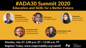 #ADA30 Summit 2020 Education and Skills for a Better Future Individual Headshots of Gerard Robinson, Ollie Cantos, Sneha Dave, Paul Luelmo and Nicole Homerin smiling, with their names and job titles next to each headshot. Monday, July 27, 2:00 p.m. ET / 11:00 a.m. PT Register Today: www.respectability.org/ada30 ASL interpretation symbol. RespectAbility logo