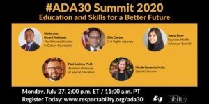 #ADA30 Summit 2020 Education and Skills for a Better Future Individual Headshots of Gerard Robinson, Ollie Cantos, Sneha Dave, Paul Luelmo and Nicole Homerin smiling, with their names and job titles next to each headshot. Monday, July 27, 2:00 p.m. ET / 11:00 a.m. PT Register Today: www.respectability.org/ada30 ASL interpretation symbol. RespectAbility logo