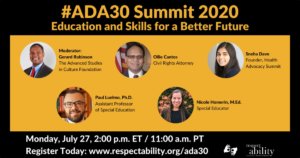 #ADA30 Summit 2020 Education and Skills for a Better Future Individual Headshots of Gerard Robinson, Ollie Cantos, Sneha Dave, Paul Luelmo and Nicole Homerin smiling, with their names and job titles next to each headshot. Monday, July 27, 2:00 p.m. ET / 11:00 a.m. PT Register Today: www.respectability.org/ada30 ASL interpretation symbol. RespectAbility logo