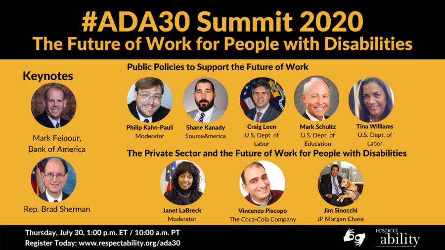 #ADA30 Summit 2020 The Future of Work for People with Disabilities. Individual Headshots of Mark Feinour, Brad Sherman, Philip Kahn-Pauli, Shane Kanady, Craig Leen, Mark Schultz, Tina Williams, Janet LaBreck, Vincenzo Piscopo and Jim Sinocchi, with their names and job titles next to each headshot, grouped by panel. Thursday, July 30, 2:00 p.m. ET / 11:00 a.m. PT Register Today: www.respectability.org/ada30 ASL interpretation symbol. RespectAbility logo