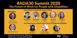 #ADA30 Summit 2020 The Future of Work for People with Disabilities. Individual Headshots of Mark Feinour, Brad Sherman, Philip Kahn-Pauli, Shane Kanady, Craig Leen, Mark Schultz, Tina Williams, Janet LaBreck, Vincenzo Piscopo and Jim Sinocchi, with their names and job titles next to each headshot, grouped by panel. Thursday, July 30, 2:00 p.m. ET / 11:00 a.m. PT Register Today: www.respectability.org/ada30 ASL interpretation symbol. RespectAbility logo