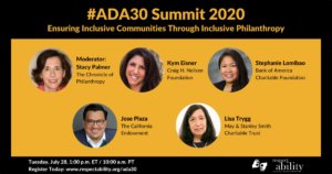 #ADA30 Summit 2020 Ensuring Inclusive Communities Through Inclusive Philanthropy. Individual Headshots of Stacy Palmer, Kym Eisner, Stephanie Lomibao, Jose Plaza and Lisa Trygg. Tuesday, July 28, 1:00 p.m. ET / 11:00 a.m. PT Register Today: www.respectability.org/ada30 ASL interpretation symbol. RespectAbility logo