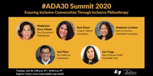 #ADA30 Summit 2020 Ensuring Inclusive Communities Through Inclusive Philanthropy. Individual Headshots of Stacy Palmer, Kym Eisner, Stephanie Lomibao, Jose Plaza and Lisa Trygg. Tuesday, July 28, 1:00 p.m. ET / 11:00 a.m. PT Register Today: www.respectability.org/ada30 ASL interpretation symbol. RespectAbility logo