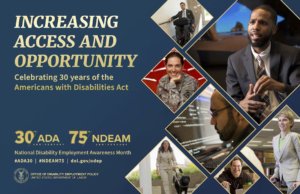 The background color of the 2020 poster is royal blue. All lettering is gold. To the left, in upper case letters, is the theme INCREASING ACCESS AND OPPORTUNITY. Under the theme in upper and lower case lettering are the words Celebrating 30 years of the Americans with Disabilities Act. Under this statement is blue space. At the bottom left are four elements: Two logos side-by-side: 30th/ADA ANNIVERSARY 75th/NDEAM ANNIVERSARY National Disability Employment Awareness Month #ADA30 | #NDEAM75 | dol.gov/odep DOL’s logo with the following, in upper case letters, to its right: OFFICE OF DISABILITY EMPLOYMENT POLICY UNITED STATES DEPARTMENT OF LABOR To the right, cascading down to the bottom of the poster, are triangular shapes containing images of people with a range of disabilities working in various settings.