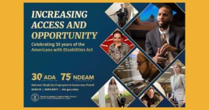 The background color of the 2020 poster is royal blue. All lettering is gold. To the left, in upper case letters, is the theme INCREASING ACCESS AND OPPORTUNITY. Under the theme in upper and lower case lettering are the words Celebrating 30 years of the Americans with Disabilities Act. Under this statement is blue space. At the bottom left are four elements: Two logos side-by-side: 30th/ADA ANNIVERSARY 75th/NDEAM ANNIVERSARY National Disability Employment Awareness Month #ADA30 | #NDEAM75 | dol.gov/odep DOL’s logo with the following, in upper case letters, to its right: OFFICE OF DISABILITY EMPLOYMENT POLICY UNITED STATES DEPARTMENT OF LABOR To the right, cascading down to the bottom of the poster, are triangular shapes containing images of people with a range of disabilities working in various settings.