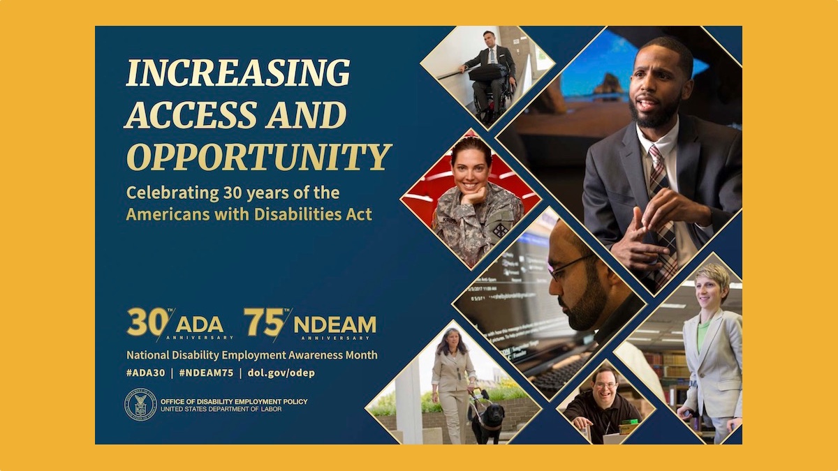 The background color of the 2020 poster is royal blue. All lettering is gold. To the left, in upper case letters, is the theme INCREASING ACCESS AND OPPORTUNITY. Under the theme in upper and lower case lettering are the words Celebrating 30 years of the Americans with Disabilities Act. Under this statement is blue space. At the bottom left are four elements: Two logos side-by-side: 30th/ADA ANNIVERSARY 75th/NDEAM ANNIVERSARY National Disability Employment Awareness Month #ADA30 | #NDEAM75 | dol.gov/odep DOL’s logo with the following, in upper case letters, to its right: OFFICE OF DISABILITY EMPLOYMENT POLICY UNITED STATES DEPARTMENT OF LABOR To the right, cascading down to the bottom of the poster, are triangular shapes containing images of people with a range of disabilities working in various settings.