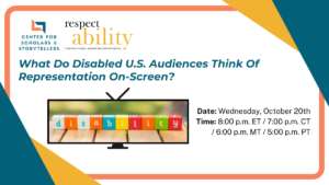 Logos for UCLA Center for Scholars & Storytellers and RespectAbility. Text: What Do Disabled U.S. Audiences Think Of Representation On-Screen? Date: Wednesday, October 20th Time: 8:00 p.m. ET / 7:00 p.m. CT / 6:00 p.m. MT / 5:00 p.m. PT A tv with blocks spelling "disability"