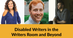 Headshots of three panelists. Text: Disabled Writers in the Writers Room and Beyond