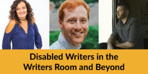 Headshots of three panelists. Text: Disabled Writers in the Writers Room and Beyond