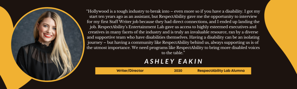 “Hollywood is a tough industry to break into – even more so if you have a disability. I got my start ten years ago as an assistant, but RespectAbility gave me the opportunity to interview for my first Staff Writer job because they had direct connections, and I ended up landing the job. RespectAbility’s Entertainment Lab gave us access to highly esteemed executives and creatives in many facets of the industry and is truly an invaluable resource, ran by a diverse and supportive team who have disabilities themselves. Having a disability can be an isolating journey – but having a community like RespectAbility behind us, always supporting us is of the utmost importance. We need programs like RespectAbility to bring more disabled voices to the table.” – Ashley Eakin, Writer/Director, 2020 RespectAbility Lab Alumna