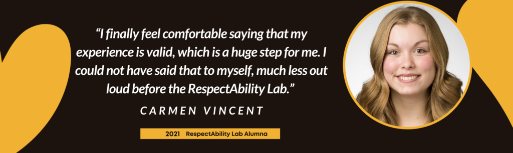“I finally feel comfortable saying that my experience is valid, which is a huge step for me. I could not have said that to myself, much less out loud before the RespectAbility Lab.” – Carmen Vincent, 2021 Lab Alumna