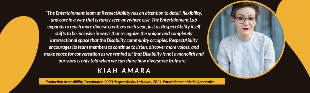 “The Entertainment team at RespectAbility has an attention to detail, flexibility, and care in a way that is rarely seen anywhere else. The Entertainment Lab expands to reach more diverse creatives each year, just as RespectAbility itself shifts to be inclusive in ways that recognize the unique and completely intersectional space that the Disability community occupies. RespectAbility encourages its team members to continue to listen, discover more voices, and make space for conversation as we remind all that Disability is not a monolith and our story is only told when we can share how diverse we truly are.” – Kiah Amara, Production Accessibility Coordinator, 2020 RespectAbility Lab alum and 2021 RespectAbility Entertainment Media Apprentice