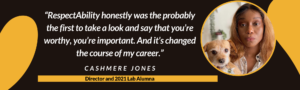 “RespectAbility honestly was the probably the first to take a look and say that you’re worthy, you’re important. And it’s changed the course of my career.” – Cashmere Jones, Director and 2021 Lab Alumna