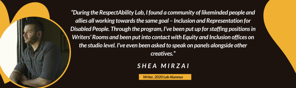 “During the RespectAbility Lab, I found a community of likeminded people and allies all working towards the same goal – Inclusion and Representation for Disabled People. Through the program, I’ve been put up for staffing positions in Writers’ Rooms and been put into contact with Equity and Inclusion offices on the studio level. I’ve even been asked to speak on panels alongside other creatives.” – Shea Mirzai, Writer, 2020 Lab Alumnus