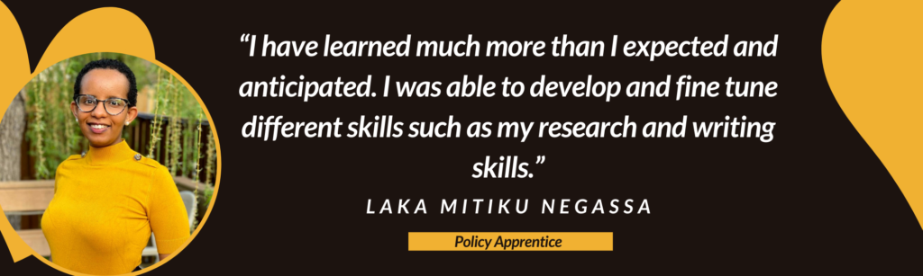 “I have learned much more than I expected and anticipated. I was able to develop and fine tune different skills such as my research and writing skills.” – Laka Mitiku Negassa, Policy Apprentice