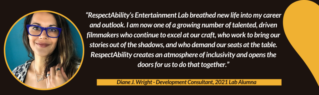 “RespectAbility’s Entertainment Lab breathed new life into my career and outlook. I am now one of a growing number of talented, driven filmmakers who continue to excel at our craft, who work to bring our stories out of the shadows, and who demand our seats at the table. RespectAbility creates an atmosphere of inclusivity and opens the doors for us to do that together.” – Diane J, Wright, Development Consultant, 2021 Lab Alumna