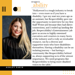 “Hollywood is a tough industry to break into – even more so if you have a disability. I got my start ten years ago as an assistant, but RespectAbility gave me the opportunity to interview for my first Staff Writer job because they had direct connections, and I ended up landing the job. RespectAbility’s Entertainment Lab gave us access to highly esteemed executives and creatives in many facets of the industry and is truly an invaluable resource, ran by a diverse and supportive team who have disabilities themselves. Having a disability can be an isolating journey – but having a community like RespectAbility behind us, always supporting us is of the utmost importance. We need programs like RespectAbility to bring more disabled voices to the table.” – Ashley Eakin, Writer/Director, 2020 RespectAbility Lab Alumna