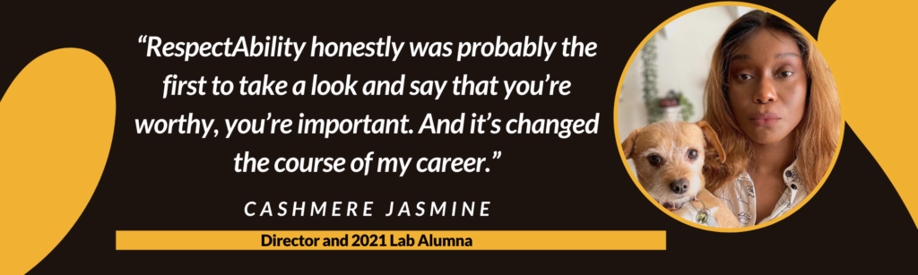 “RespectAbility honestly was the probably the first to take a look and say that you’re worthy, you’re important. And it’s changed the course of my career.” – Cashmere Jasmine, Director and 2021 Lab Alumna