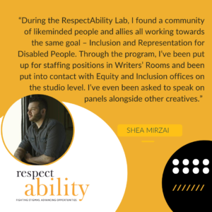 “During the RespectAbility Lab, I found a community of likeminded people and allies all working towards the same goal – Inclusion and Representation for Disabled People. Through the program, I’ve been put up for staffing positions in Writers’ Rooms and been put into contact with Equity and Inclusion offices on the studio level. I’ve even been asked to speak on panels alongside other creatives.” – Shea Mirzai, Writer, 2020 Lab Alumnus