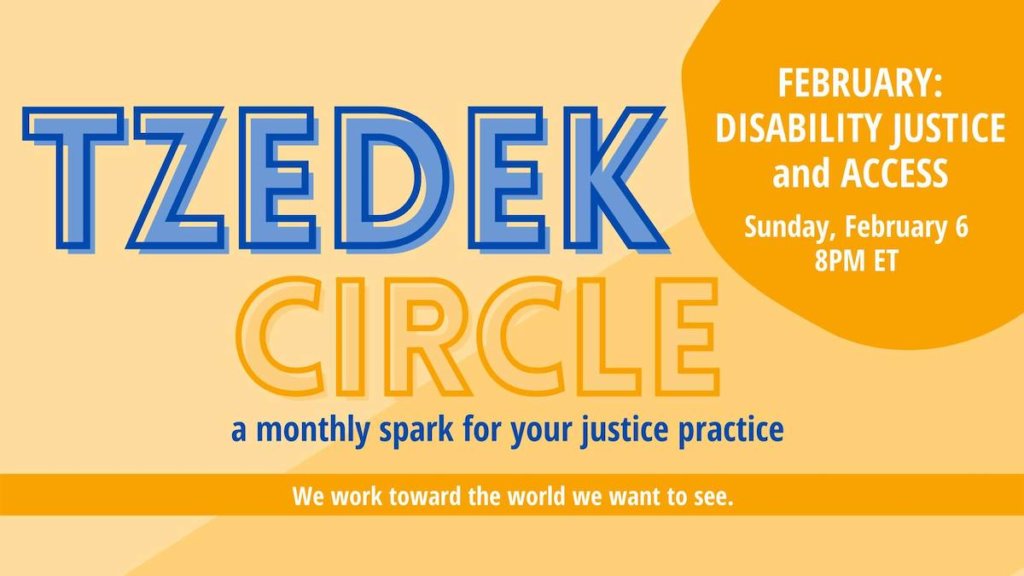 Text: Tzedek Circle. A Monthly spark for your justice practice. We work toward the world we want to see. February: Disability Justice and Access. Sunday, February 6. 8 PM ET