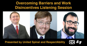 Headshots of Joshua Basile, Philip Pauli, and Matan Koch. Text: Overcoming Barriers and Work Disincentives Listening Session Presented by United Spinal and RespectAbility. Icons for captioning and ASL