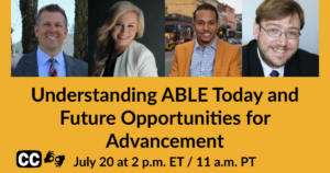 Headshots of four panelists. Text: Understanding ABLE Today and Future Opportunities for Advancement. July 20 at 2 pm ET 11 am PT. Icons for captioning and ASL