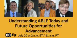 Headshots of four panelists. Text: Understanding ABLE Today and Future Opportunities for Advancement. July 20 at 2 pm ET 11 am PT. Icons for captioning and ASL