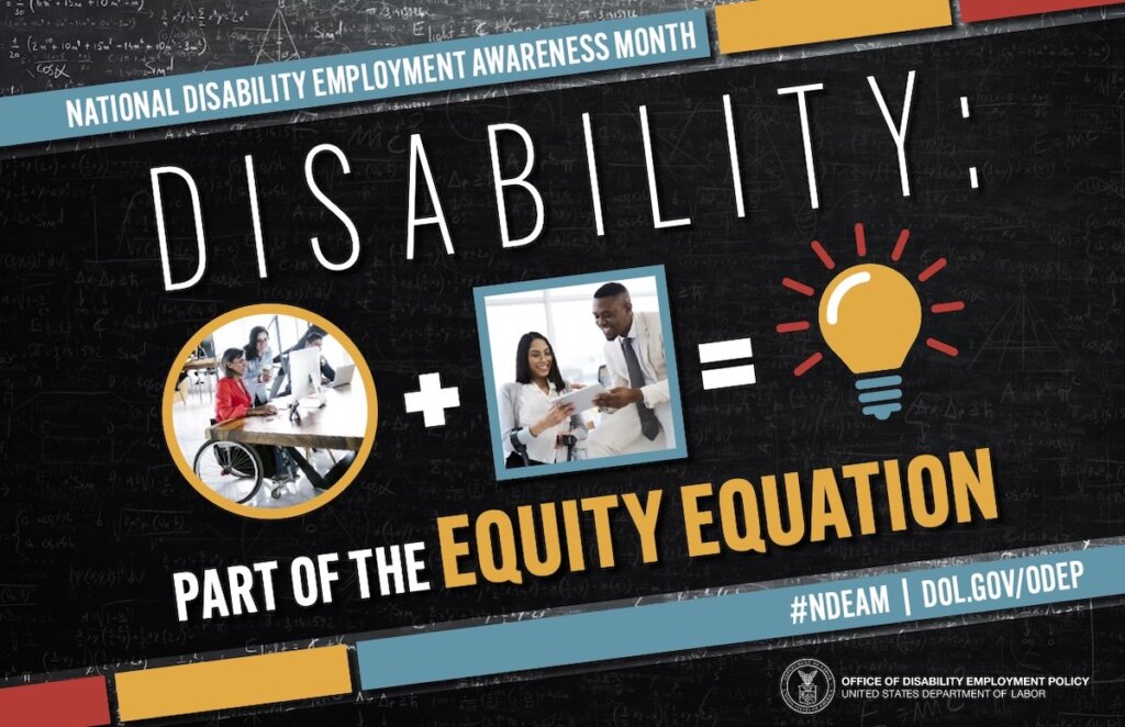 The poster is rectangular in shape with a black colored chalkboard background overlaid with mathematical equations. In the center of the poster, on a diagonal, is a black rectangle bordered by small teal, yellow and red rectangles. It features the 2022 NDEAM theme, “Disability: Part of the Equity Equation,” along with an equation composed of several graphics: a circular photo of a woman in a wheelchair working at a computer with colleagues, followed by a plus sign, followed by a square image of a woman who uses crutches viewing a document with a colleague, followed by an equal sign, followed by a light bulb icon. Across the top of the rectangle in small, white letters are the words National Disability Employment Awareness Month. Along the bottom in small white letters is the hashtag “NDEAM” followed by ODEP’s website address, dol.gov/ODEP. In the lower right corner in white lettering is the DOL seal followed by the words “Office of Disability Employment Policy United States Department of Labor.”