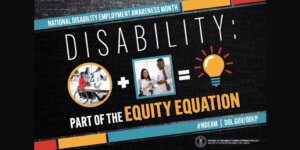 The poster is rectangular in shape with a black colored chalkboard background overlaid with mathematical equations. In the center of the poster, on a diagonal, is a black rectangle bordered by small teal, yellow and red rectangles. It features the 2022 NDEAM theme, “Disability: Part of the Equity Equation,” along with an equation composed of several graphics: a circular photo of a woman in a wheelchair working at a computer with colleagues, followed by a plus sign, followed by a square image of a woman who uses crutches viewing a document with a colleague, followed by an equal sign, followed by a light bulb icon. Across the top of the rectangle in small, white letters are the words National Disability Employment Awareness Month. Along the bottom in small white letters is the hashtag “NDEAM” followed by ODEP’s website address, dol.gov/ODEP. In the lower right corner in white lettering is the DOL seal followed by the words “Office of Disability Employment Policy United States Department of Labor.”