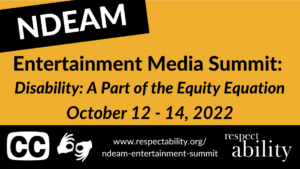 NDEAM Entertainment Media Summit: Disability: A Part of the Equity Equation. October 12 - 14, 2022. icons for closed captioning and ASL. website URL and RespectAbility logo