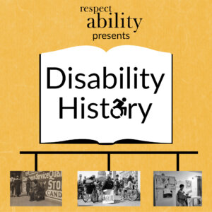 Yellow background. Graphic of an open book with ‘disability history’ text in center, letter O replaced with access symbol. Below book graphic is a timeline with 3 black and white photos: photo of disabled ‘beggar’, photo of 504 demonstration and photo of Lois Curtis in her home. Text: RespectAbility presents disability history.