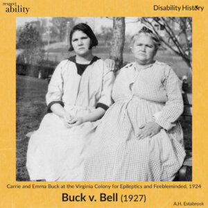 Yellow background. RespectAbility logo and disability history logo. Black and white photo of Carrie and Emma Buck, daughter and mother, sitting on a bench outside wearing dresses. Text: Carrie and Emma Buck at the Virginia Colony for Epileptics and Feebleminded, 1924. Buck v. Bell (1927) Source: A.H. Estabrook.