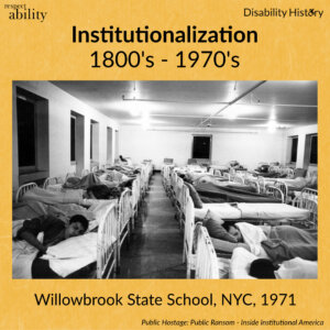 Yellow background. RespectAbility logo and disability history logo. Black and white photo of room filled with beds and a few have people sleeping in them. Text: 1800’s-1970’s Willowbrook state School, NYC, 1971. Source: Public Hostage Public Ransom: Ending Institutional America.