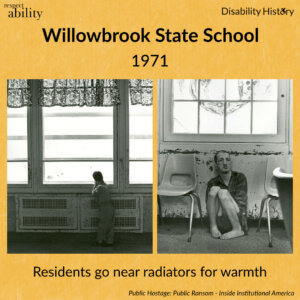Yellow background. RespectAbility logo and disability history logo. 2 black and white photos side by side. One shows a young boy looking out the window of the institution leaning on the radiator. Another shows a young guy sitting on the floor of the institution with his legs up and back to the wall with window above him. Text: Willowbrook State School 1971. Residents go near radiators for warmth. Source: Public Hostage Public Ransom: Ending Institutional America.