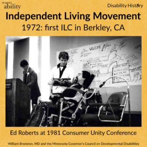 Yellow background. RespectAbility logo and disability history logo. Black and white photo of Ed Roberts in wheelchair talking to a standing man in a conference room next to the podium and another man. Text: Independent Living Movement 1972 first ILC in Berkley, CA. Ed Roberts at 1981 Consumer Unity Conference. Source: William Bronston, MD and the Minnesota Governor’s Council on Developmental Disabilities