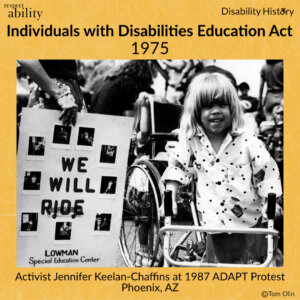 Black and white photo of a preschool-age girl using walker with a wheelchair behind her at a protest. Beside the girl, a woman is holding a sign with images that says, “We will Ride. Lowman Special Education Center.” Text: Individuals with Disabilities Education Act. 1975. Activist Jennifer Keelan-Chaffins at 1987 ADAPT Protest. Phoenix, AZ. Source: Tom Olin.