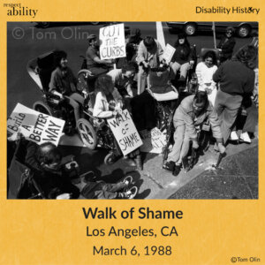 Black and white photo of crowd of protesters in wheelchairs on the road near a curb. One of the protesters is breaking up the curb with a hammer. Three protesters hold signs that say, “Build a better way,” “Walk of shame,” and, “Cut the curbs.” Text: Walk of Shame. Los Angeles, CA. March 6, 1988. Source: Tom Olin.