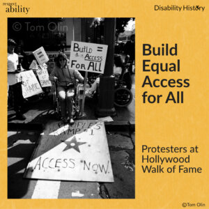 Black and white photo of protesters in wheelchairs on a curb with signs. A piece of plywood is place on the curb, creating a ramp to the street. The plywood has painted on it, “People’s ramp 1, access now,” with a Hollywood star. A wheelchair user sits at start of the plywood holding a sign that says, “Build = access for all.” Text: Build Equal Access for All. Protesters at Hollywood Walk of Fame. Source: Tom Olin.