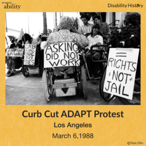 Black and white photo of crowd of wheelchair-users on sidewalk. In the center, the sign, “Asking did not work,” is on the back of a person’s wheelchair. To the right of them is another protestor with a sign that says, “= rights not jail,” taped to the back of their wheelchair. To the left is a person is a scooter with a sign of the back of it that says, “Curb cuts, not fines,” and to the left of them, another person in a scooter holds a sign that says, “I’d hammer out justice.” Text: Asking did not work. 30 ADAPT activists attended the protest. Source: Tom Olin.