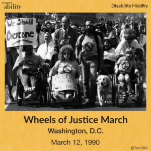 Black and white photo of front of a crowd marching through a street. There are four wheelchair-users in the front with two holding signs that say, “We Shall Overcome,” and Access is a civil right.” There is also a man walking with a guide dog beside the wheelchair-users. Text: Wheels of Justice March. Washington, D.C. March 12, 1990. Source: Tom Olin.