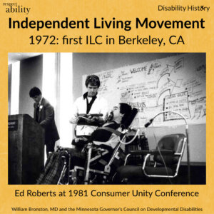 Black and white photo of Ed Roberts in wheelchair talking to a standing man in a conference room next to the podium and another man. Text: Independent Living Movement 1972 first ILC in Berkeley, CA. Ed Roberts at 1981 Consumer Unity Conference. Source: William Bronston, MD and the Minnesota Governor’s Council on Developmental Disabilities
