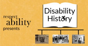 Yellow background. Graphic of an open book with ‘disability history’ text in center, letter O replaced with access symbol. Below book graphic is a timeline with 3 black and white photos: photo of disabled ‘beggar’, photo of 504 demonstration, and photo of Lois Curtis in her home. Text: RespectAbility presents disability history.