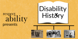 Yellow background. Graphic of an open book with ‘disability history’ text in center, letter O replaced with access symbol. Below book graphic is a timeline with 3 black and white photos: photo of disabled ‘beggar’, photo of 504 demonstration, and photo of Lois Curtis in her home. Text: RespectAbility presents disability history.